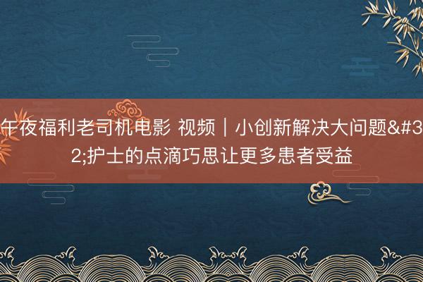 午夜福利老司机电影 视频｜小创新解决大问题 护士的点滴巧思让更多患者受益