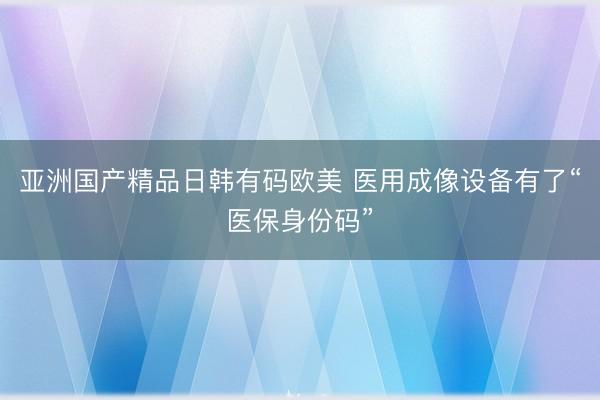 亚洲国产精品日韩有码欧美 医用成像设备有了“医保身份码”