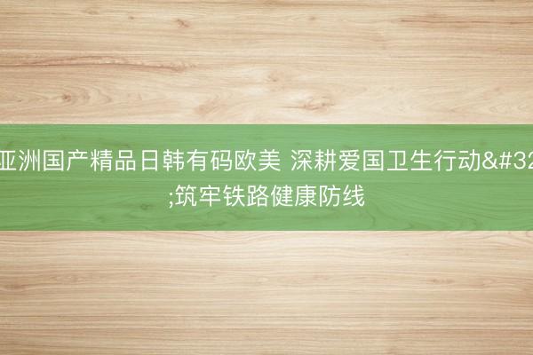 亚洲国产精品日韩有码欧美 深耕爱国卫生行动 筑牢铁路健康防线