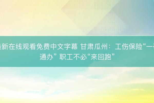 最新在线观看免费中文字幕 甘肃瓜州：工伤保险“一码通办” 职工不必“来回跑”