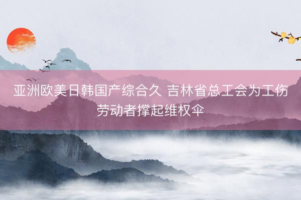 亚洲欧美日韩国产综合久 吉林省总工会为工伤劳动者撑起维权伞