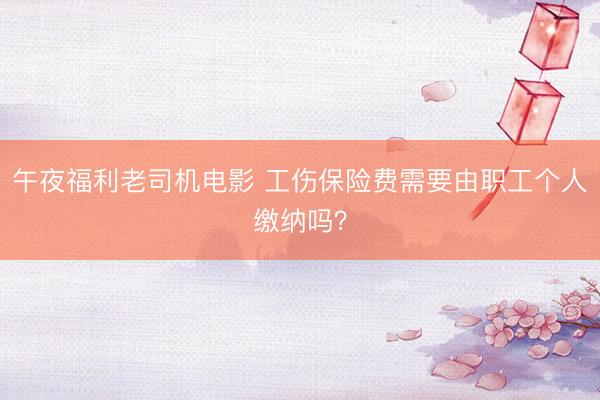 午夜福利老司机电影 工伤保险费需要由职工个人缴纳吗？