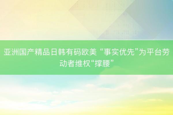 亚洲国产精品日韩有码欧美 “事实优先”为平台劳动者维权“撑腰”
