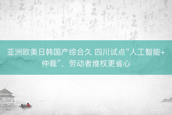 亚洲欧美日韩国产综合久 四川试点“人工智能+仲裁”，劳动者维权更省心