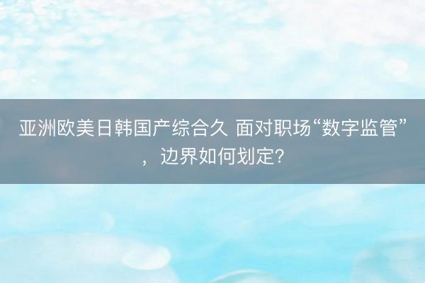 亚洲欧美日韩国产综合久 面对职场“数字监管”，边界如何划定？