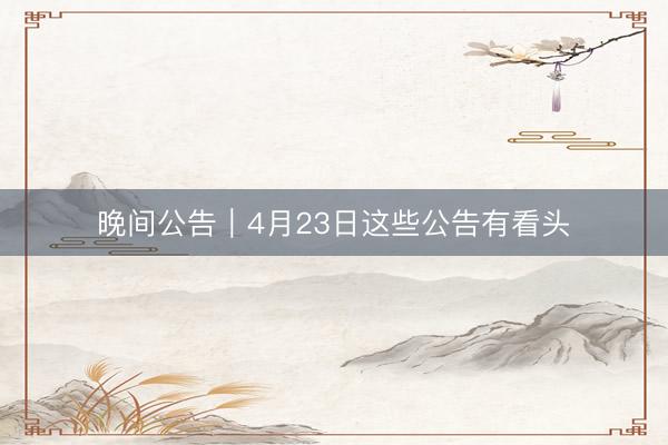 晚间公告|4月23日这些公告有看头