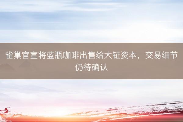 雀巢官宣将蓝瓶咖啡出售给大钲资本，交易细节仍待确认