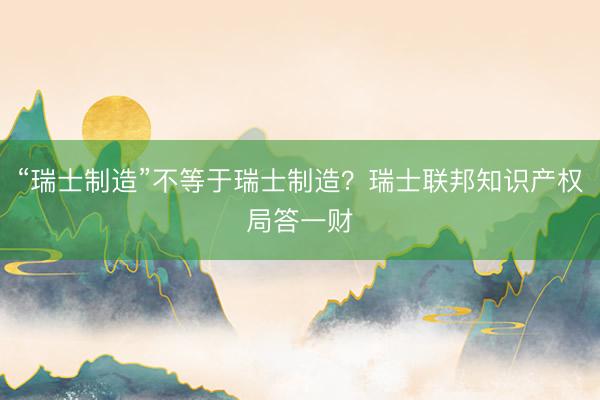 “瑞士制造”不等于瑞士制造？瑞士联邦知识产权局答一财