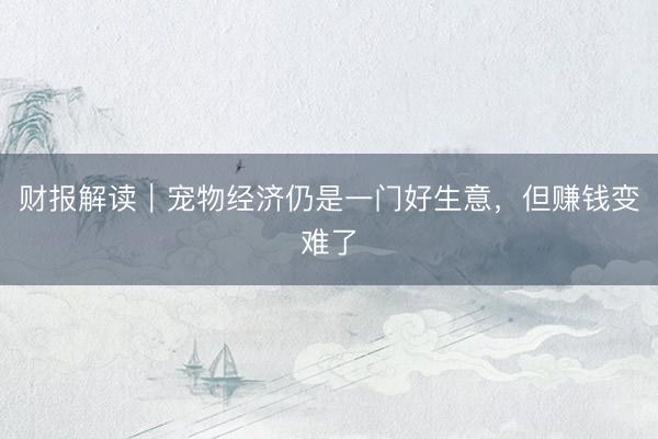 财报解读｜宠物经济仍是一门好生意，但赚钱变难了