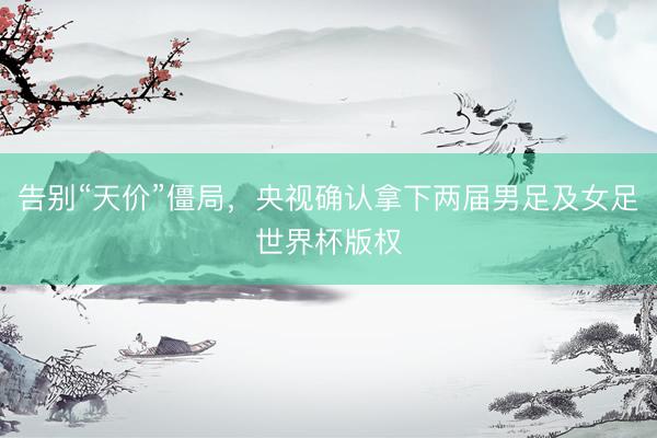 告别“天价”僵局，央视确认拿下两届男足及女足世界杯版权