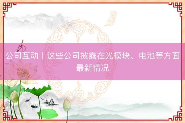 公司互动丨这些公司披露在光模块、电池等方面最新情况
