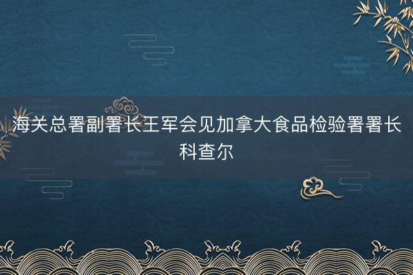 海关总署副署长王军会见加拿大食品检验署署长科查尔