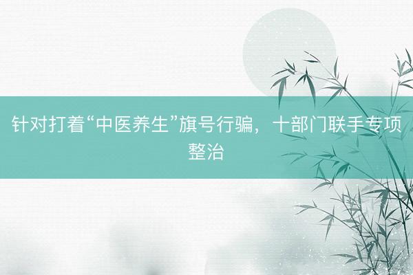 针对打着“中医养生”旗号行骗，十部门联手专项整治