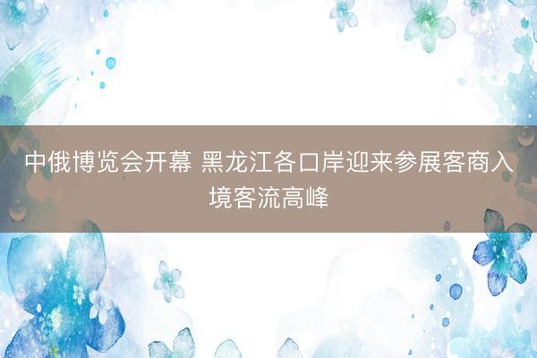 中俄博览会开幕 黑龙江各口岸迎来参展客商入境客流高峰