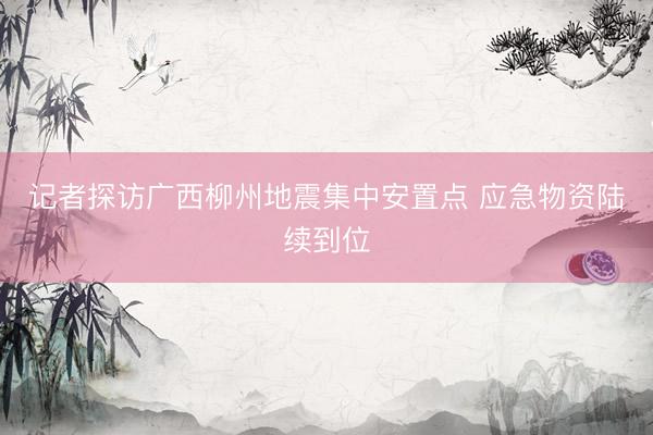记者探访广西柳州地震集中安置点 应急物资陆续到位