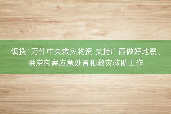 调拨1万件中央救灾物资 支持广西做好地震、洪涝灾害应急处置和救灾救助工作