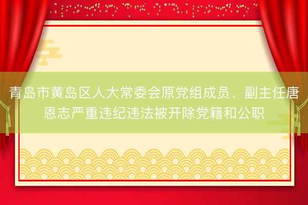青岛市黄岛区人大常委会原党组成员、副主任唐恩志严重违纪违法被开除党籍和公职