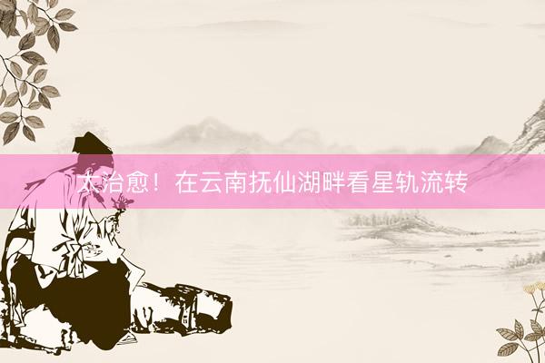 太治愈！在云南抚仙湖畔看星轨流转