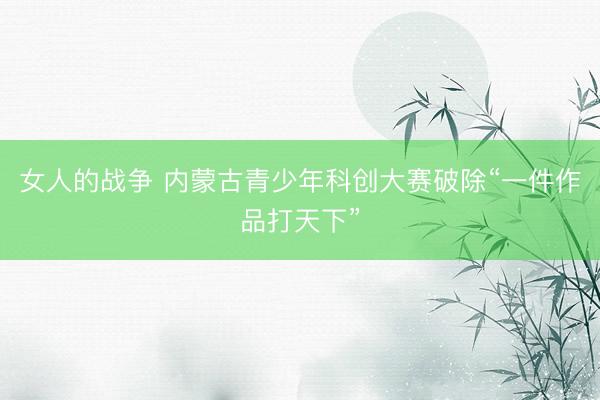 女人的战争 内蒙古青少年科创大赛破除“一件作品打天下”