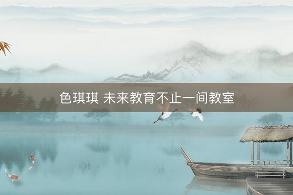 色琪琪 未来教育不止一间教室