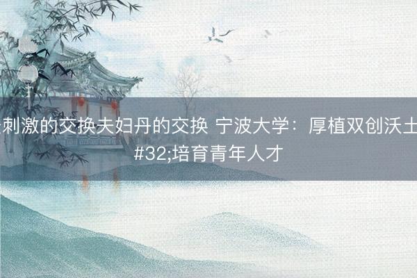 最刺激的交换夫妇丹的交换 宁波大学：厚植双创沃土 培育青年人才