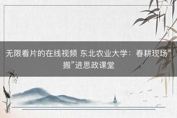 无限看片的在线视频 东北农业大学：春耕现场“搬”进思政课堂