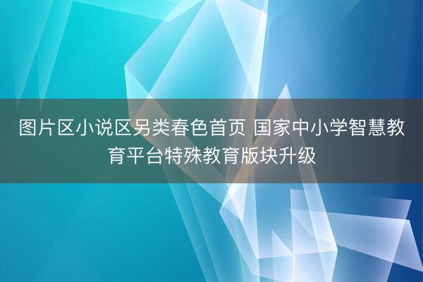 图片区小说区另类春色首页 国家中小学智慧教育平台特殊教育版块升级