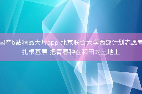 国产b站精品大片app 北京联合大学西部计划志愿者扎根基层 把青春种在和田的土地上
