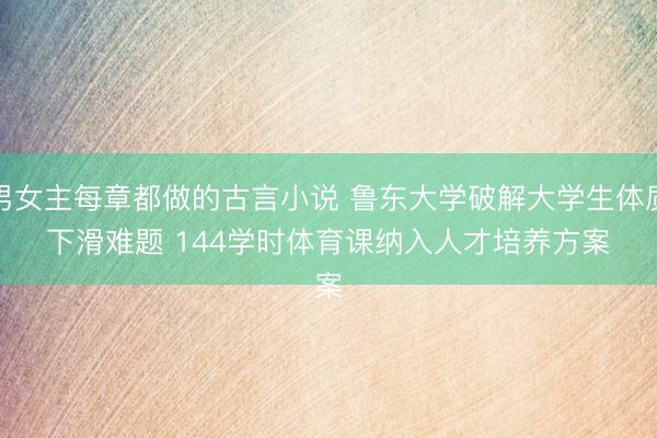 男女主每章都做的古言小说 鲁东大学破解大学生体质下滑难题 144学时体育课纳入人才培养方案