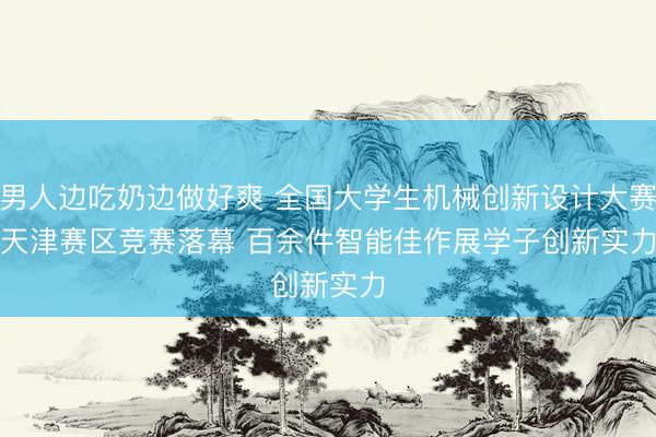 男人边吃奶边做好爽 全国大学生机械创新设计大赛天津赛区竞赛落幕 百余件智能佳作展学子创新实力