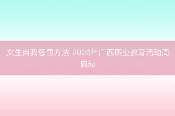 女生自我惩罚方法 2026年广西职业教育活动周启动