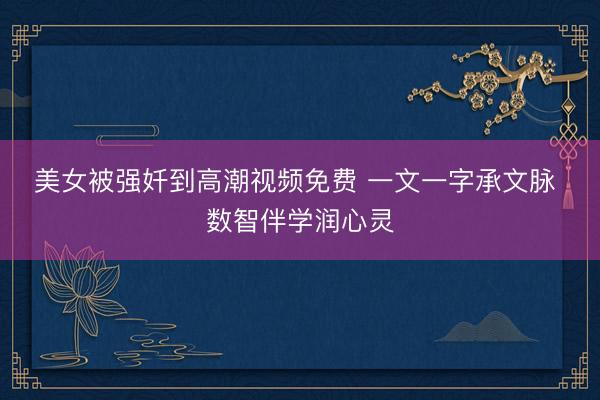美女被强奷到高潮视频免费 一文一字承文脉 数智伴学润心灵