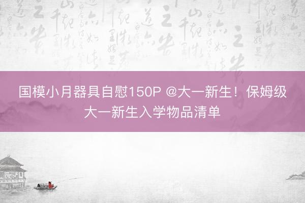 国模小月器具自慰150P @大一新生！保姆级大一新生入学物品清单