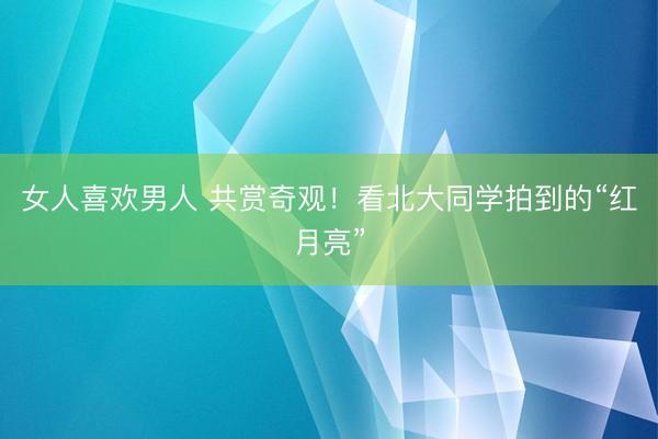 女人喜欢男人 共赏奇观！看北大同学拍到的“红月亮”