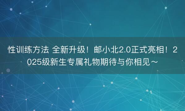 性训练方法 全新升级！邮小北2.0正式亮相！2025级新生专属礼物期待与你相见～