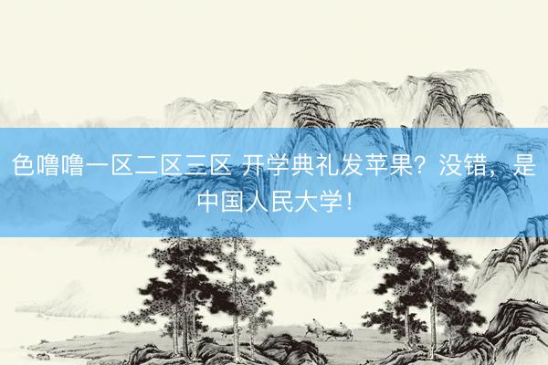色噜噜一区二区三区 开学典礼发苹果？没错，是中国人民大学！