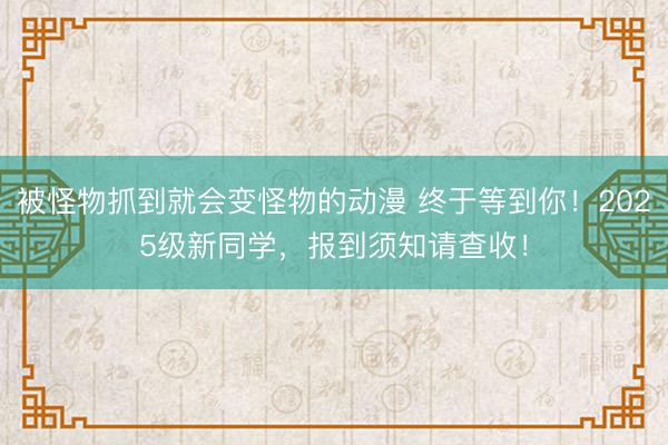被怪物抓到就会变怪物的动漫 终于等到你！2025级新同学，报到须知请查收！