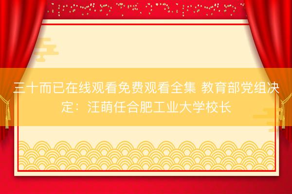 三十而已在线观看免费观看全集 教育部党组决定：汪萌任合肥工业大学校长