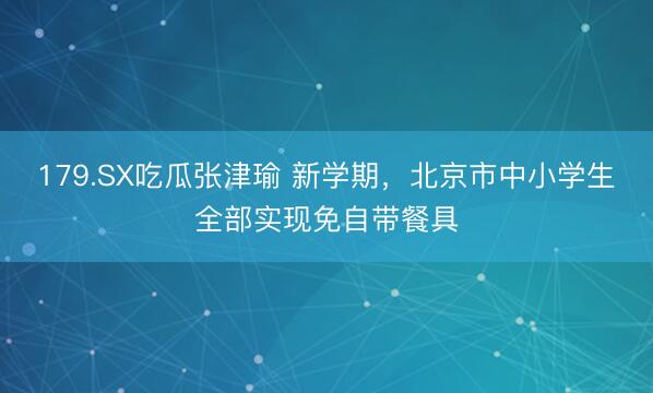 179.SX吃瓜张津瑜 新学期，北京市中小学生全部实现免自带餐具