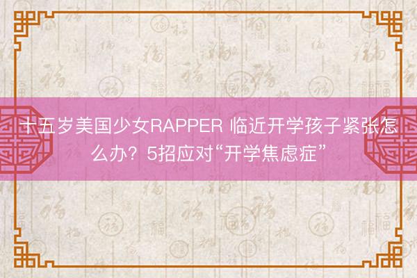 十五岁美国少女RAPPER 临近开学孩子紧张怎么办？5招应对“开学焦虑症”