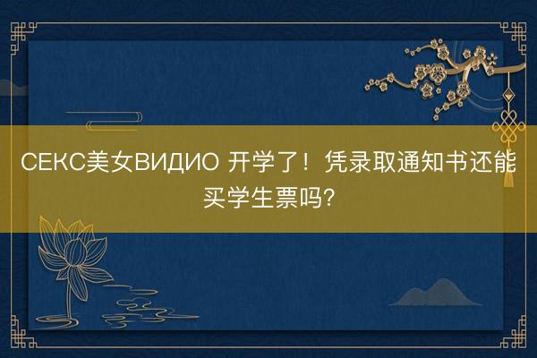СЕКС美女ВИДИО 开学了！凭录取通知书还能买学生票吗？