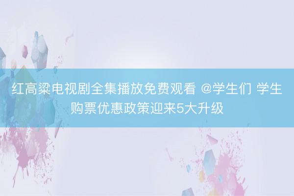 红高粱电视剧全集播放免费观看 @学生们 学生购票优惠政策迎来5大升级