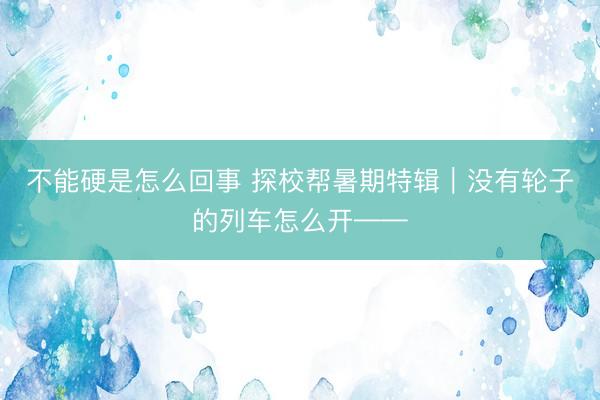 不能硬是怎么回事 探校帮暑期特辑｜没有轮子的列车怎么开——
