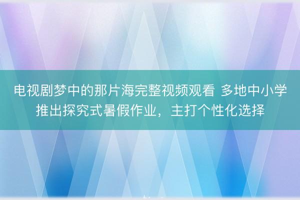 电视剧梦中的那片海完整视频观看 多地中小学推出探究式暑假作业，主打个性化选择