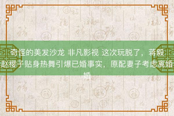 奇怪的美发沙龙 非凡影视 这次玩脱了，蒋毅赵樱子贴身热舞引爆已婚事实，原配妻子考虑离婚