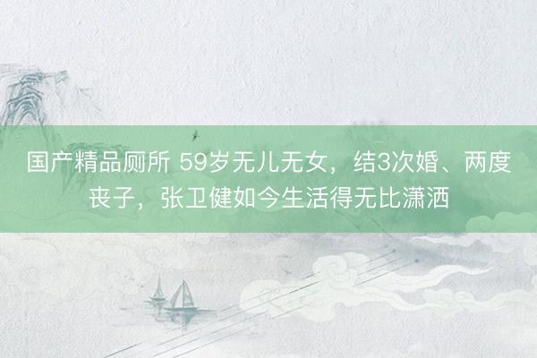 国产精品厕所 59岁无儿无女,结3次婚、两度丧子,张卫健如今生活得无比潇洒