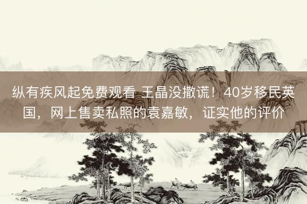 纵有疾风起免费观看 王晶没撒谎！40岁移民英国，网上售卖私照的袁嘉敏，证实他的评价