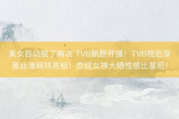 美女自动脱了胸衣 TVB新剧开播！TVB视后穿黑丝渔网袜亮相！恋综女神大晒性感比基尼！