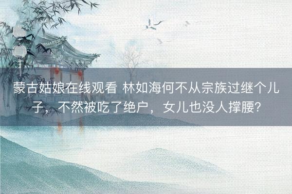 蒙古姑娘在线观看 林如海何不从宗族过继个儿子，不然被吃了绝户，女儿也没人撑腰？