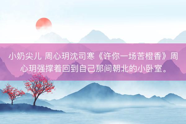 小奶尖儿 周心玥沈司寒《许你一场苦橙香》周心玥强撑着回到自己那间朝北的小卧室。